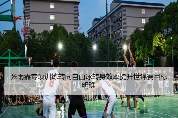 张雨霏专项训练转向自由泳转身效率提升世锦赛目标明确