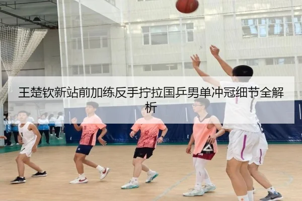 王楚钦新站前加练反手拧拉国乒男单冲冠细节全解析